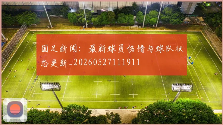 国足新闻:最新球员伤情与球队状态更新_20260527111911