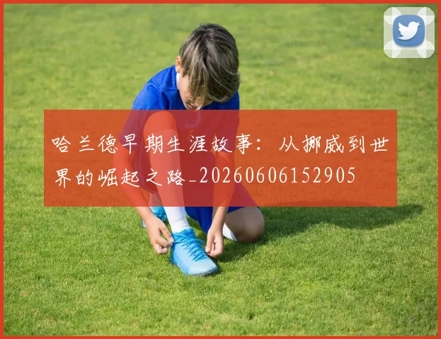哈兰德早期生涯故事：从挪威到世界的崛起之路_20260606152905