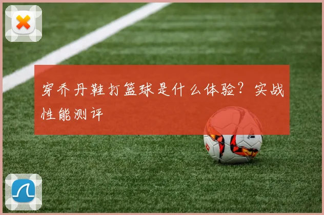 穿乔丹鞋打篮球是什么体验？实战性能测评