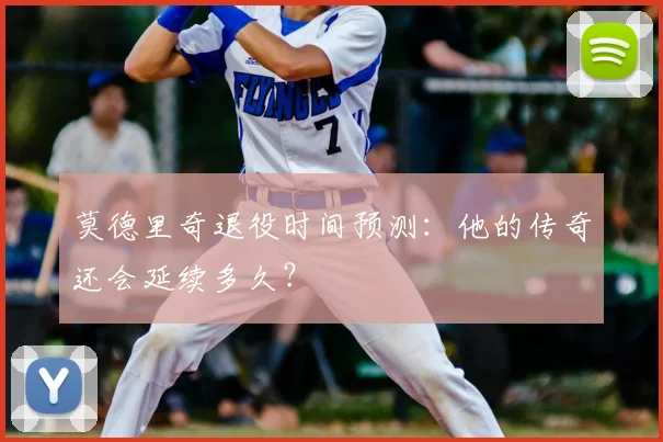 莫德里奇退役时间预测:他的传奇还会延续多久?