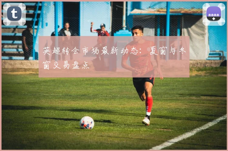 英超转会市场最新动态：夏窗与冬窗交易盘点
