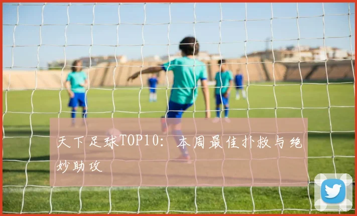 天下足球TOP10：本周最佳扑救与绝妙助攻