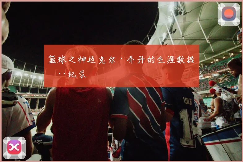 篮球之神迈克尔·乔丹的生涯数据全纪录
