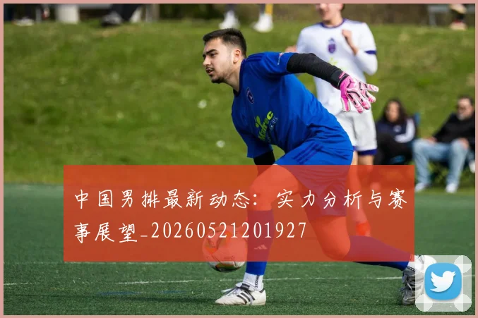 中国男排最新动态:实力分析与赛事展望_20260521201927