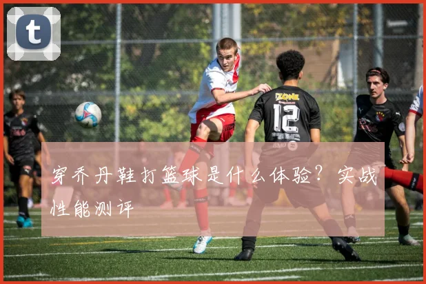 穿乔丹鞋打篮球是什么体验？实战性能测评