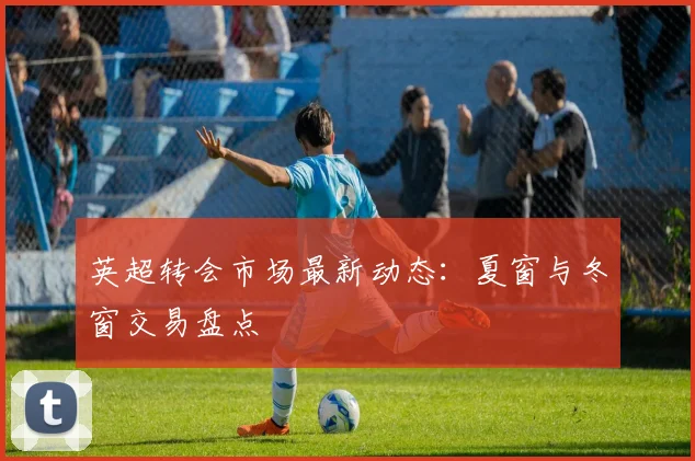 英超转会市场最新动态：夏窗与冬窗交易盘点