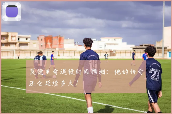 莫德里奇退役时间预测：他的传奇还会延续多久？