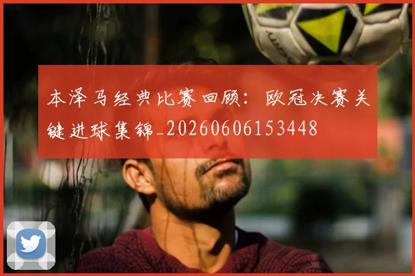 本泽马经典比赛回顾:欧冠决赛关键进球集锦_20260606153448