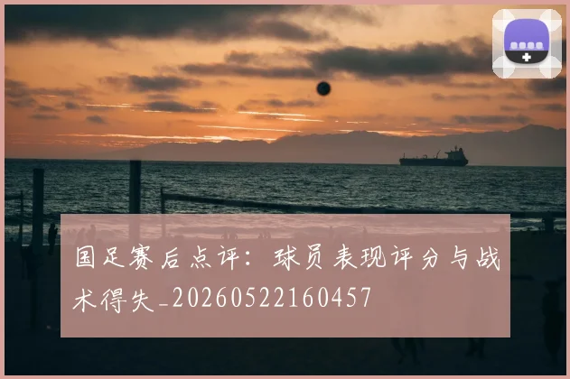 国足赛后点评：球员表现评分与战术得失_20260522160457