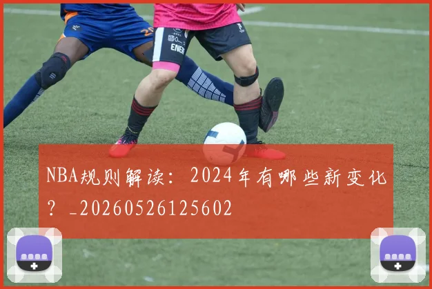 NBA规则解读：2024年有哪些新变化？_20260526125602
